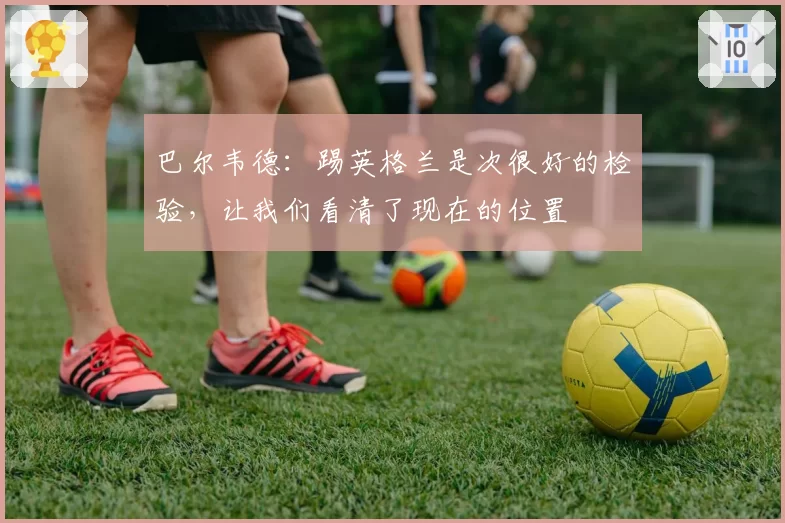 巴尔韦德：踢英格兰是次很好的检验，让我们看清了现在的位置