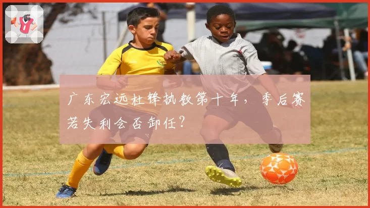 广东宏远杜锋执教第十年，季后赛若失利会否卸任？