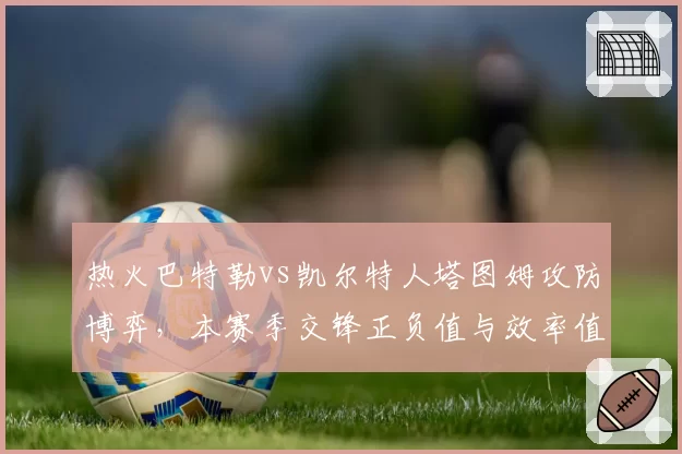 热火巴特勒vs凯尔特人塔图姆攻防博弈,本赛季交锋正负值与效率值拆解
