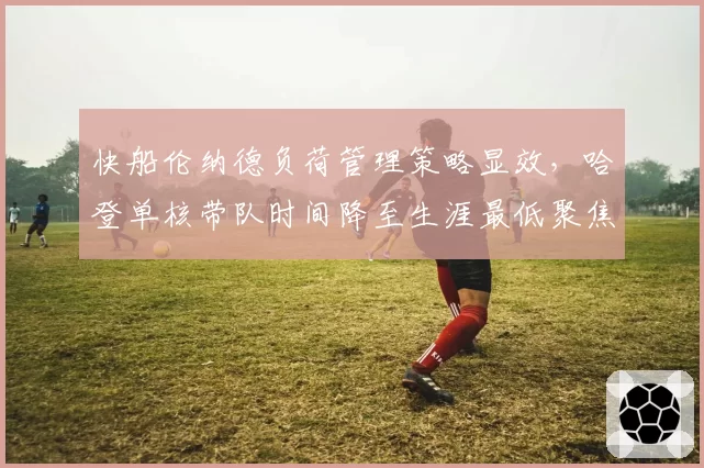 快船伦纳德负荷管理策略显效,哈登单核带队时间降至生涯最低聚焦季后赛健康