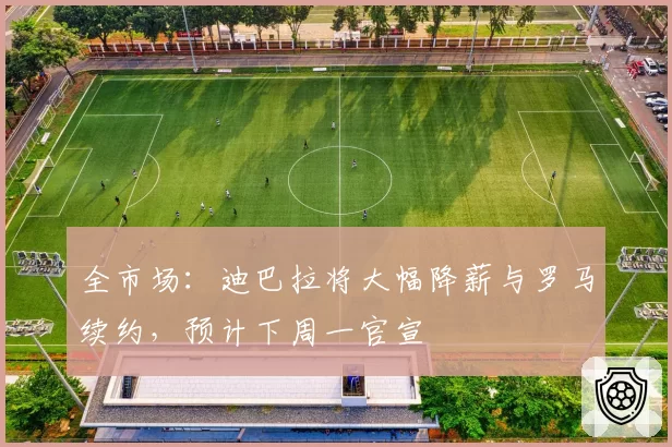 全市场:迪巴拉将大幅降薪与罗马续约,预计下周一官宣