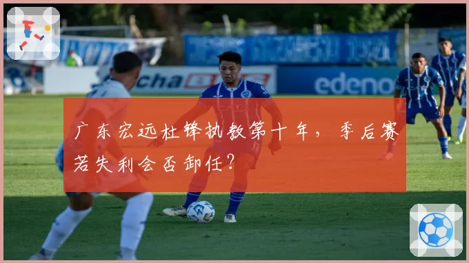 广东宏远杜锋执教第十年，季后赛若失利会否卸任？