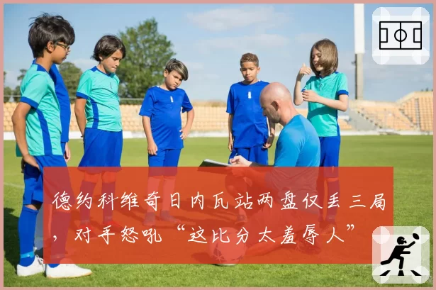 德约科维奇日内瓦站两盘仅丢三局,对手怒吼“这比分太羞辱人”