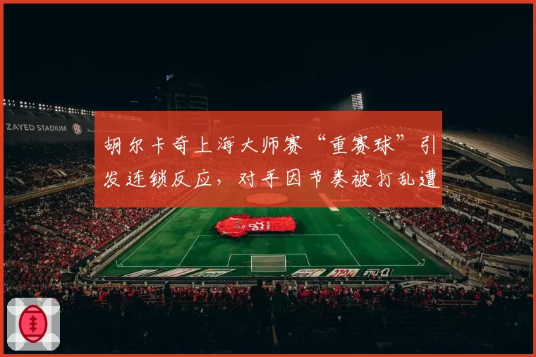 胡尔卡奇上海大师赛“重赛球”引发连锁反应，对手因节奏被打乱遭逆转