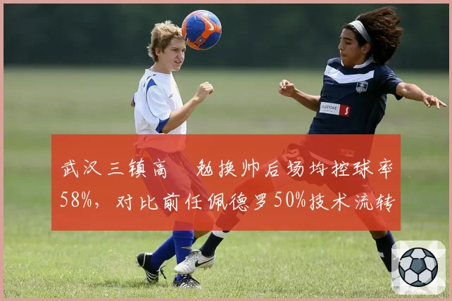 武汉三镇高畠勉换帅后场均控球率58%，对比前任佩德罗50%技术流转型