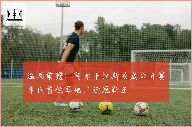 温网前瞻：阿尔卡拉斯或成公开赛年代首位草地三连冠新王