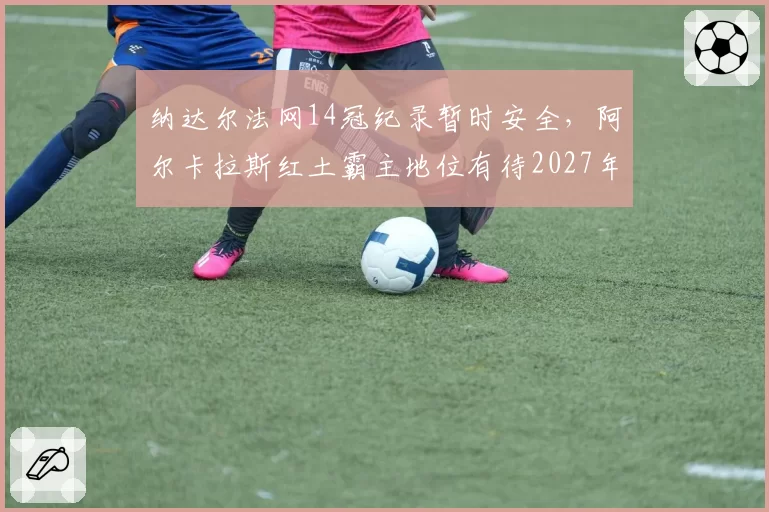 纳达尔法网14冠纪录暂时安全，阿尔卡拉斯红土霸主地位有待2027年检验