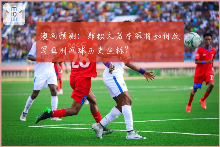 澳网预测：郑钦文若夺冠将如何改写亚洲网球历史坐标？