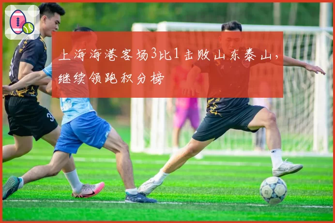 上海海港客场3比1击败山东泰山，继续领跑积分榜