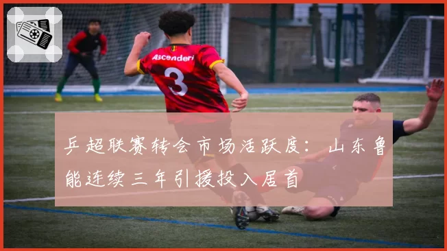 乒超联赛转会市场活跃度：山东鲁能连续三年引援投入居首