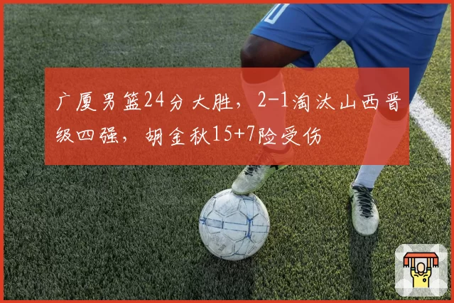 广厦男篮24分大胜，2-1淘汰山西晋级四强，胡金秋15+7险受伤