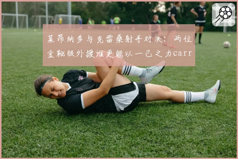 莱昂纳多与克雷桑射手对决：两位金靴级外援谁更能以一己之力carry球队？