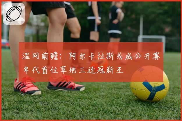 温网前瞻：阿尔卡拉斯或成公开赛年代首位草地三连冠新王