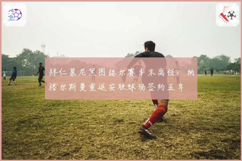 拜仁慕尼黑图赫尔赛季末离任，纳格尔斯曼重返安联球场签约五年