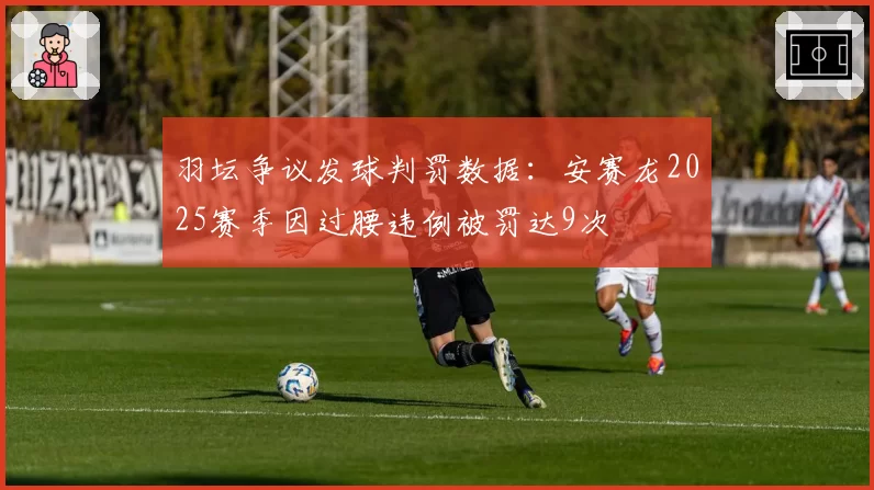 羽坛争议发球判罚数据：安赛龙2025赛季因过腰违例被罚达9次