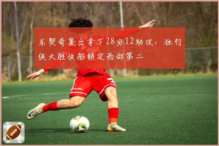 东契奇复出拿下28分12助攻，独行侠大胜快船锁定西部第二
