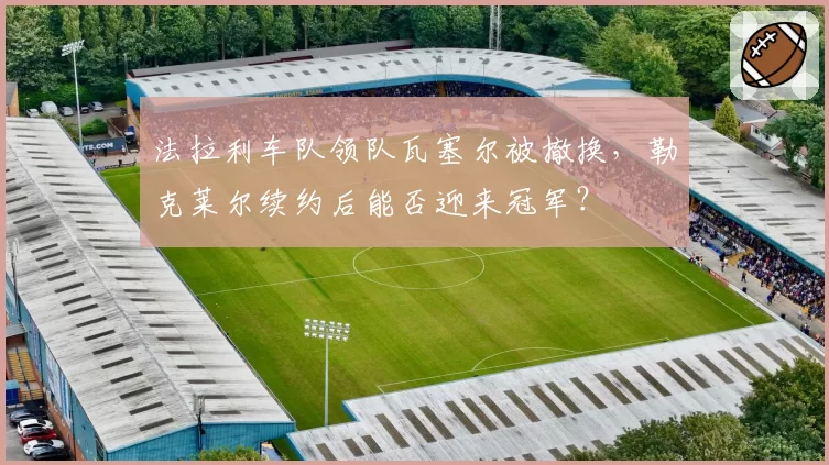 法拉利车队领队瓦塞尔被撤换，勒克莱尔续约后能否迎来冠军？