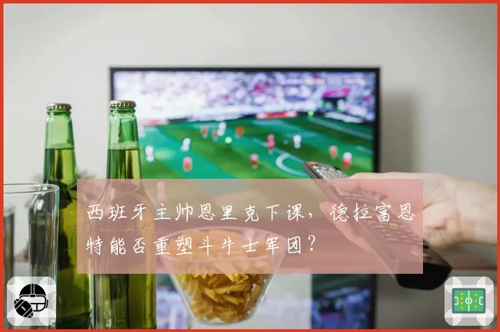 西班牙主帅恩里克下课，德拉富恩特能否重塑斗牛士军团？