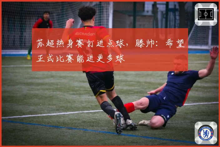 苏超热身赛打进点球，滕帅：希望正式比赛能进更多球
