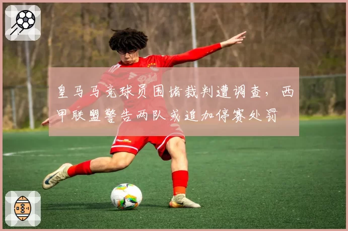 皇马马竞球员围堵裁判遭调查，西甲联盟警告两队或追加停赛处罚