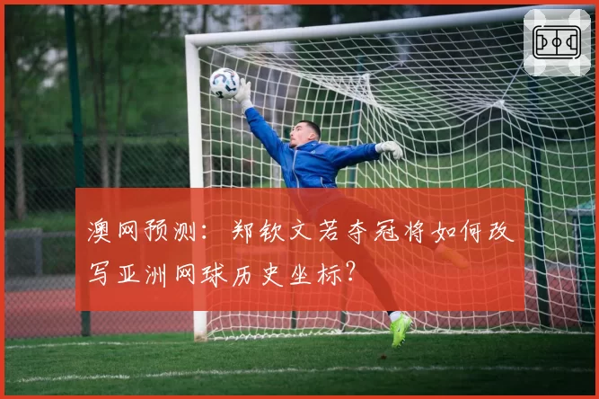 澳网预测：郑钦文若夺冠将如何改写亚洲网球历史坐标？