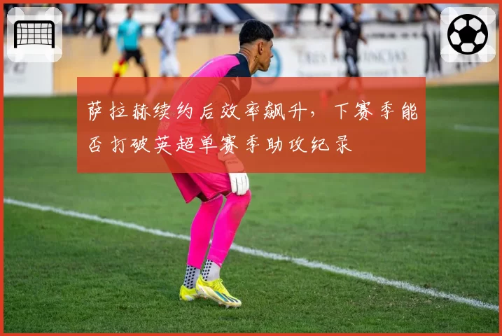 萨拉赫续约后效率飙升，下赛季能否打破英超单赛季助攻纪录