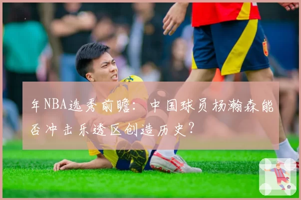 年NBA选秀前瞻：中国球员杨瀚森能否冲击乐透区创造历史？