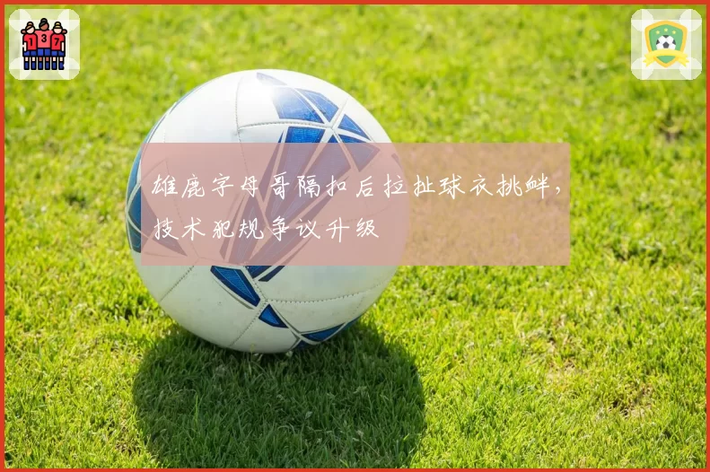 雄鹿字母哥隔扣后拉扯球衣挑衅，技术犯规争议升级