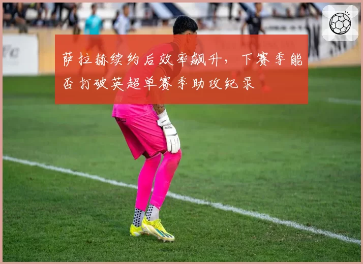 萨拉赫续约后效率飙升，下赛季能否打破英超单赛季助攻纪录