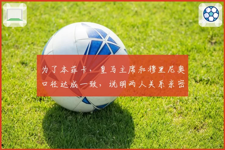 为了本菲卡,皇马主席和穆里尼奥口径达成一致,说明两人关系亲密