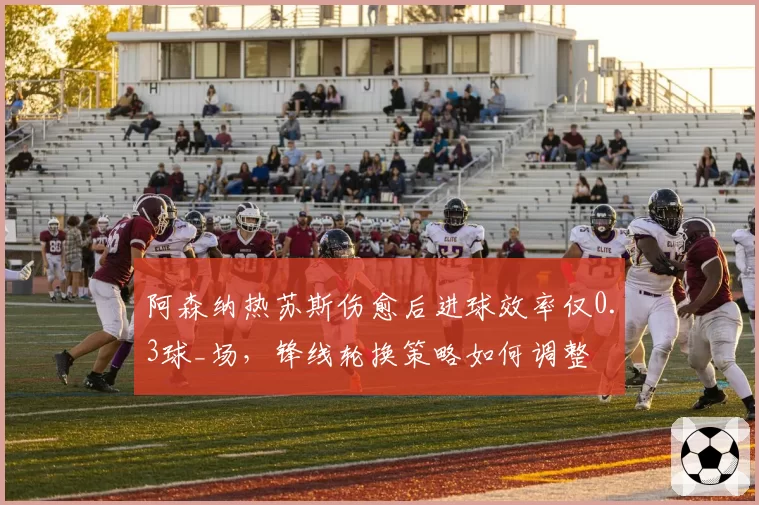 阿森纳热苏斯伤愈后进球效率仅0.3球_场,锋线轮换策略如何调整