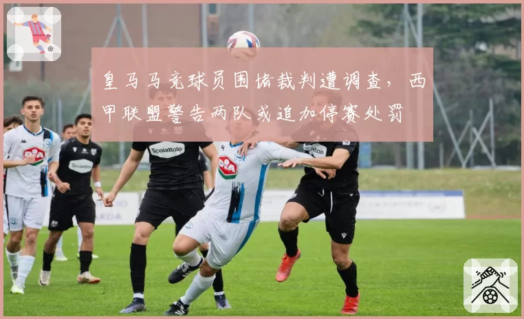 皇马马竞球员围堵裁判遭调查，西甲联盟警告两队或追加停赛处罚