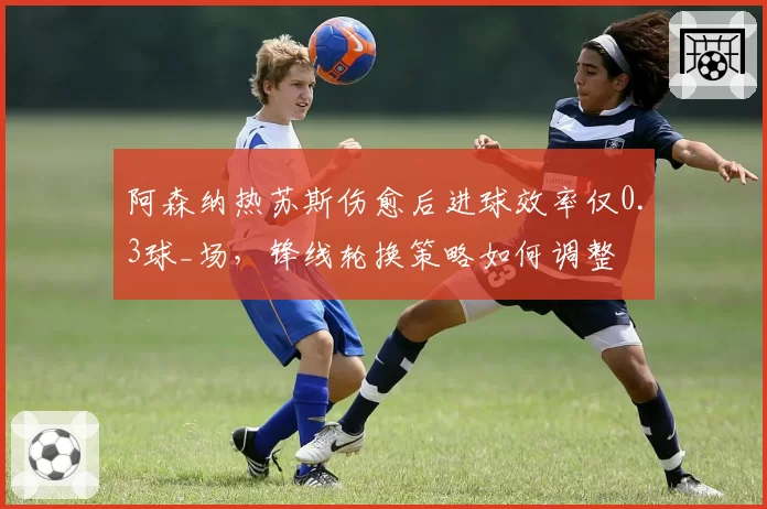 阿森纳热苏斯伤愈后进球效率仅0.3球_场,锋线轮换策略如何调整