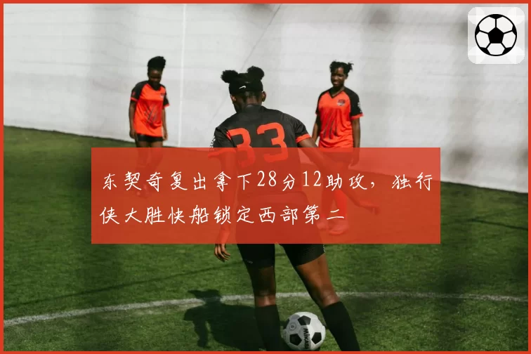 东契奇复出拿下28分12助攻，独行侠大胜快船锁定西部第二