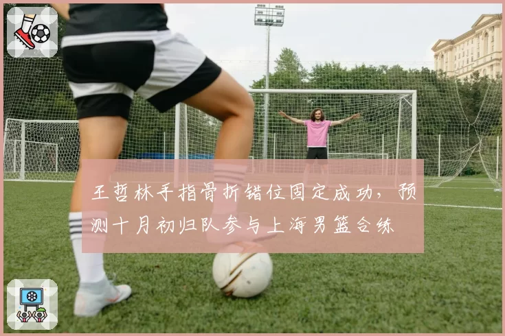 王哲林手指骨折错位固定成功，预测十月初归队参与上海男篮合练
