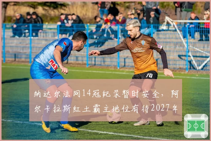 纳达尔法网14冠纪录暂时安全，阿尔卡拉斯红土霸主地位有待2027年检验