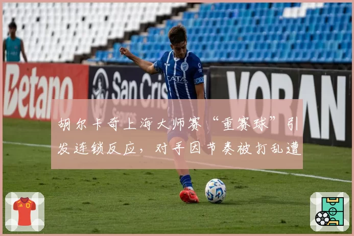 胡尔卡奇上海大师赛“重赛球”引发连锁反应，对手因节奏被打乱遭逆转