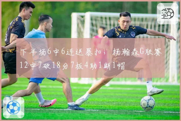 下半场6中6连送暴扣，杨瀚森G联赛12中7砍18分7板4助1断1帽