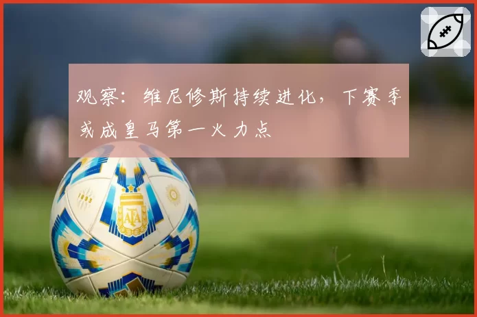 观察：维尼修斯持续进化，下赛季或成皇马第一火力点