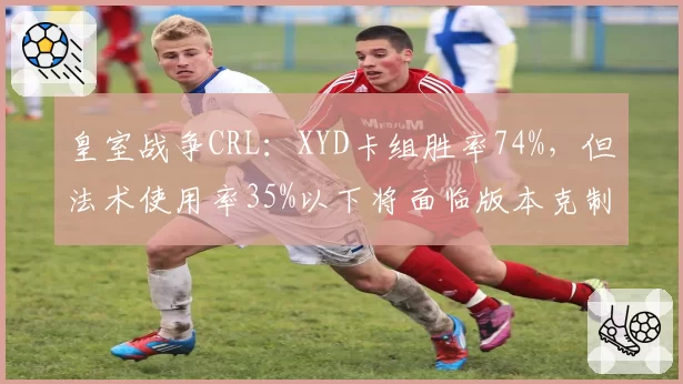 皇室战争CRL：XYD卡组胜率74%，但法术使用率35%以下将面临版本克制
