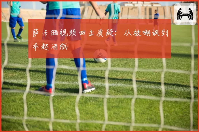 萨卡晒视频回击质疑：从被嘲讽到举起酒瓶