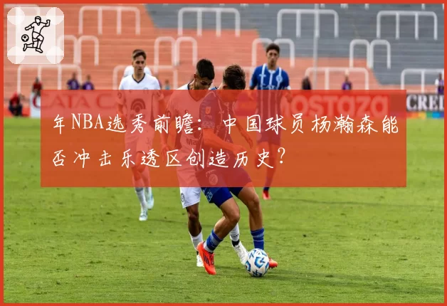 年NBA选秀前瞻：中国球员杨瀚森能否冲击乐透区创造历史？