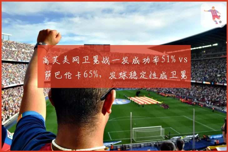 高芙美网卫冕战一发成功率51% vs 萨巴伦卡65%，发球稳定性成卫冕最大隐患