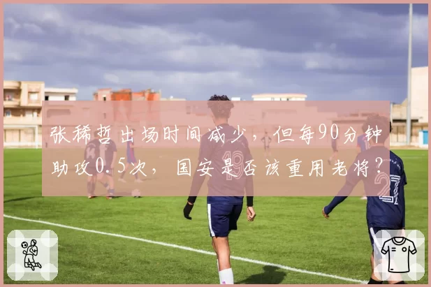 张稀哲出场时间减少，但每90分钟助攻0.5次，国安是否该重用老将？