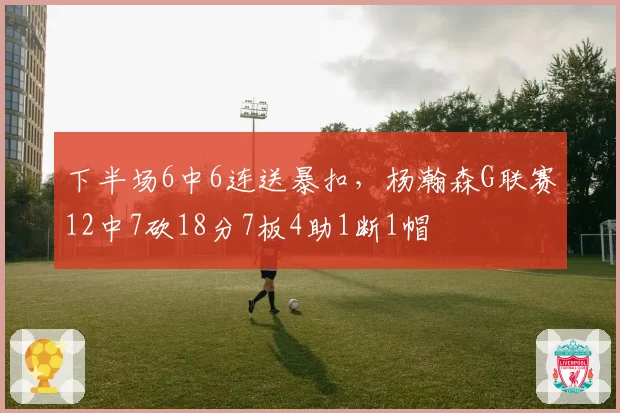 下半场6中6连送暴扣,杨瀚森G联赛12中7砍18分7板4助1断1帽
