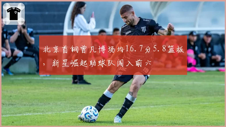 北京首钢曾凡博场均16.7分5.8篮板，新星崛起助球队闯入前六