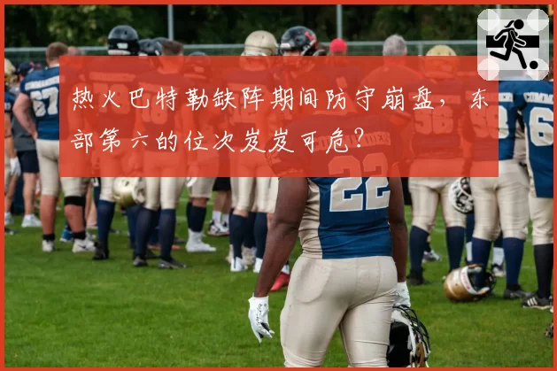 热火巴特勒缺阵期间防守崩盘,东部第六的位次岌岌可危?